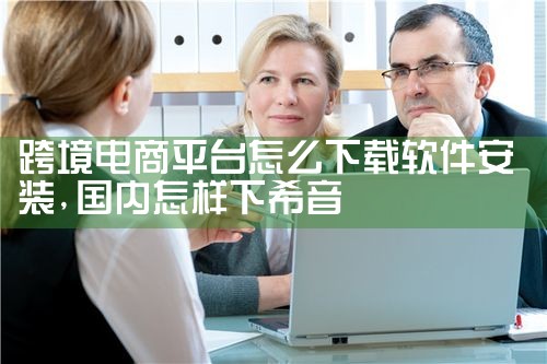 跨境电商平台怎么下载软件安装