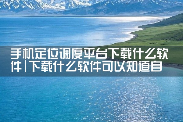 手机定位调度平台下载什么软件