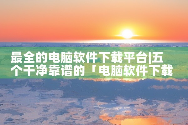 最全的电脑软件下载平台
